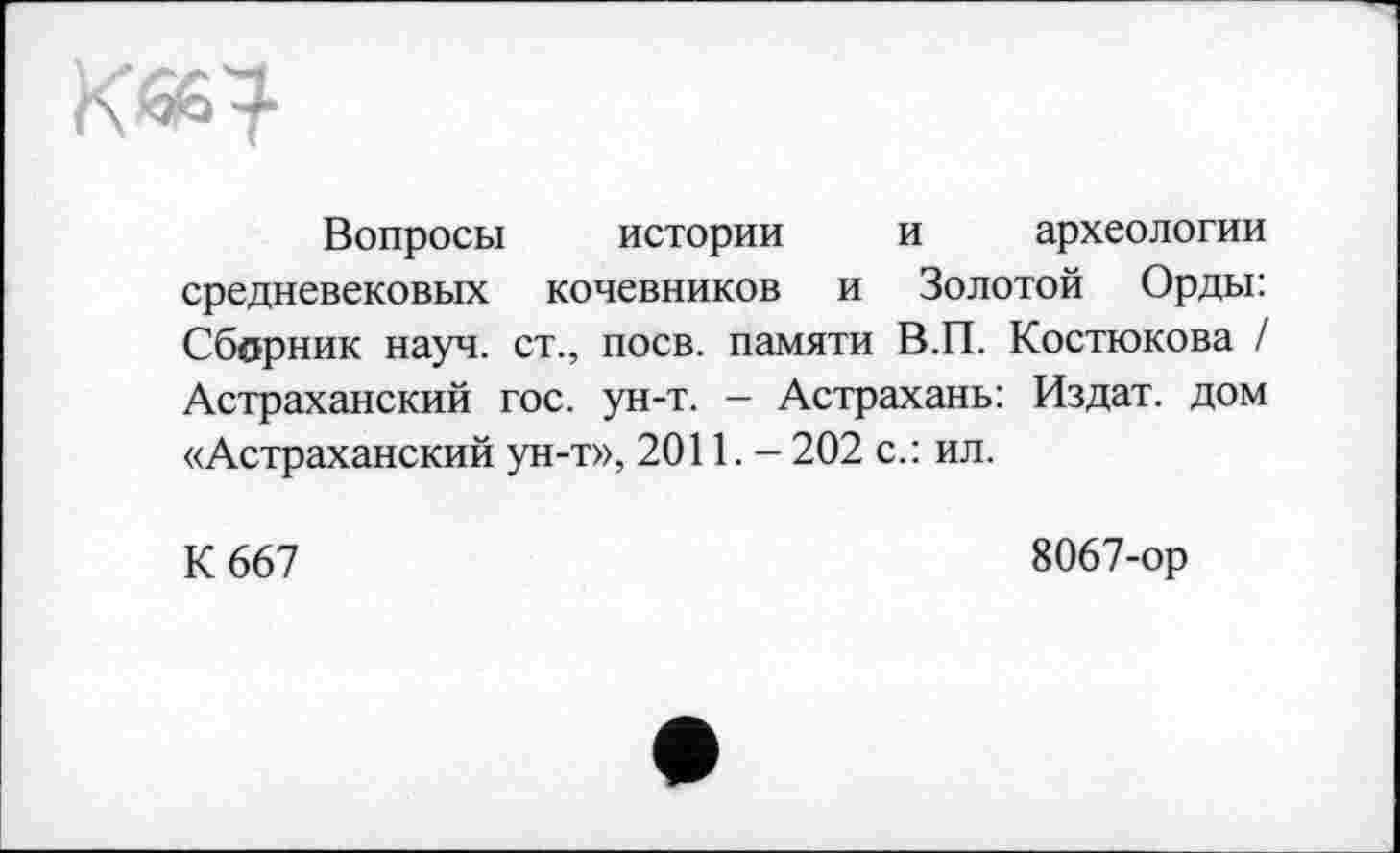 ﻿Kæ?
Вопросы истории и археологии средневековых кочевников и Золотой Орды: Сборник науч, ст., поев, памяти В.П. Костюкова / Астраханский гос. ун-т. - Астрахань: Издат. дом «Астраханский ун-т», 2011. - 202 с.: ил.
К 667
8067-ор